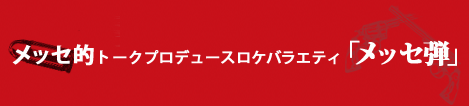 メッセ的トークバラエティー　「メッセ弾」