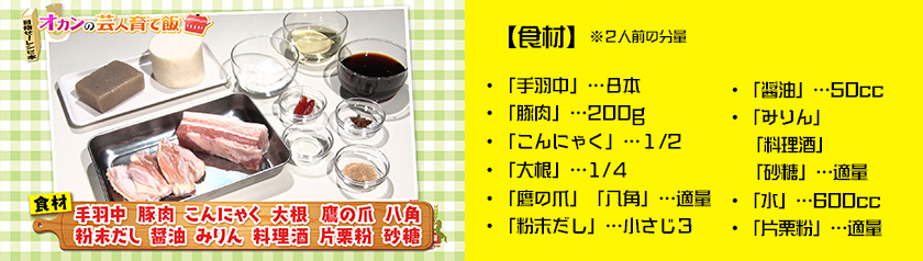 ・「手羽中」…８本・「豚肉」…200g・「こんにゃく」…１/2・「大根」…1/４
・「鷹の爪」「八角」…適量・「粉末だし」…小さじ３・「醤油」…50cc・「みりん」「料理酒」「砂糖」…適量・「水」…600cc・「片栗粉」…適量　※２人前の分量