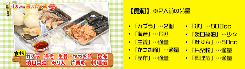・「カブラ」…２個・「海老」…６匹・「生姜」…適量・「かつお節」「昆布」…適量・「水」…800cc
・「淡口醤油」…少々・「みりん」…50cc・「片栗粉」…適量・「料理酒」…適量※２人前の分量