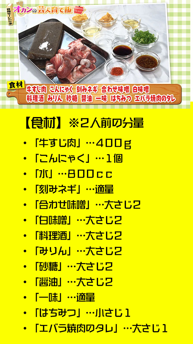 ・「牛すじ肉」…４００ｇ・「こんにゃく」…１個・「水」…８００ｃｃ・「刻みネギ」…適量
・「合わせ味噌」…大さじ２・「白味噌」…大さじ２・「料理酒」…大さじ２・「みりん」…大さじ２・「砂糖」…大さじ２・「醤油」…大さじ２・「一味」…適量・「はちみつ」…小さじ１・「エバラ焼肉のタレ」…大さじ１※２人前の分量