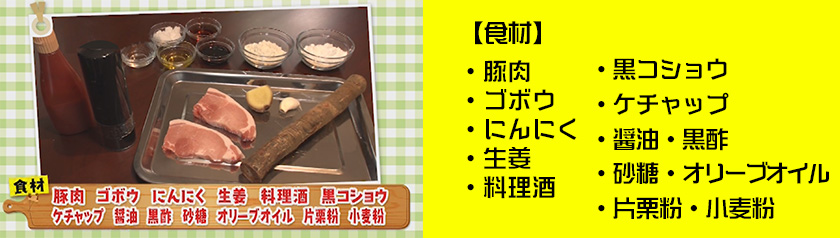 ・豚肉・ゴボウ・にんにく・生姜・料理酒・黒コショウ・ケチャップ
・醤油・黒酢・砂糖・オリーブオイル・片栗粉・小麦粉