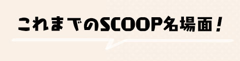 これまでのSCOOP名場面！