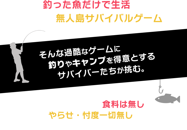 釣った魚だけで生活する2日間の無人島サバイバルゲーム。そんな過酷なゲームに釣りやキャンプを得意とするサバイバーたちが挑む。
          魚が釣れなければ食料は無し！やらせ・忖度一切無しの究極のサバイバル番組。