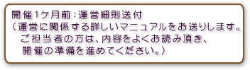 開催1ケ月前：運営細則送付（運営に関係する詳しいマニュアルをお送りします。ご担当者の方は、内容をよくお読み頂き、開催の準備を進めてください。）