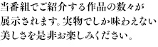 当番組でご紹介する作品の数々が展示されます。実物でしか味わえない美しさを是非お楽しみください。