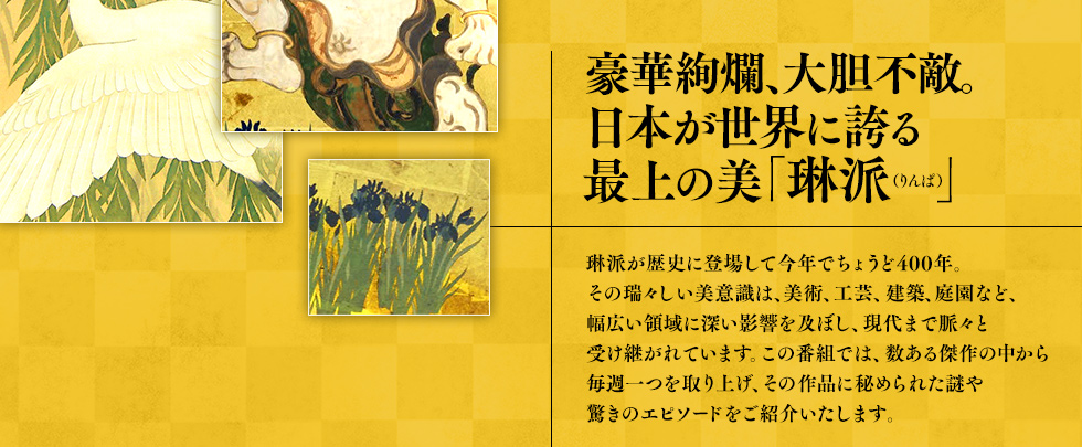 豪華絢爛、大胆不敵。琳派が歴史に登場して今年で ちょうど400年。その瑞々しい美意識は、美術、工芸、建築、庭 園など、幅広い領域に深い影響を及ぼし、現代まで脈々と受け継がれています。この番組では、数ある傑作の中から毎週一つ を取り上げ、その作品に秘められた謎や驚きのエピソードをご紹介いたします。