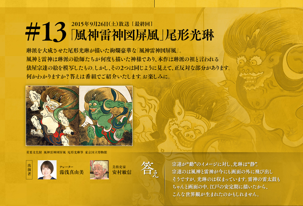 次回は、琳派を大成させた尾形光琳が描いた絢爛豪華な「風神雷神図屏風」。風神と雷神は琳派の絵師たちが何度も描いた神様であり、本作は琳派の祖と言われる俵屋宗達の絵を模写したもの。しかし、全く同じように見えて正反対な部分があります。何かわかりますか？答えは番組でご紹介いたします。お楽しみに。