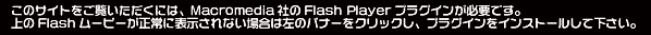 このサイトをご覧いただくには、Macromedia社のFlash Playerプラグインが必要です。 上のFlashムービーが正常に表示されない場合は左のバナーをクリックし、プラグインをインストールして下さい。