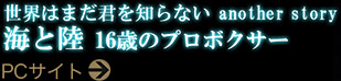 世界はまだ君を知らない　another story 海と陸　16歳のプロボクサー　PCサイト