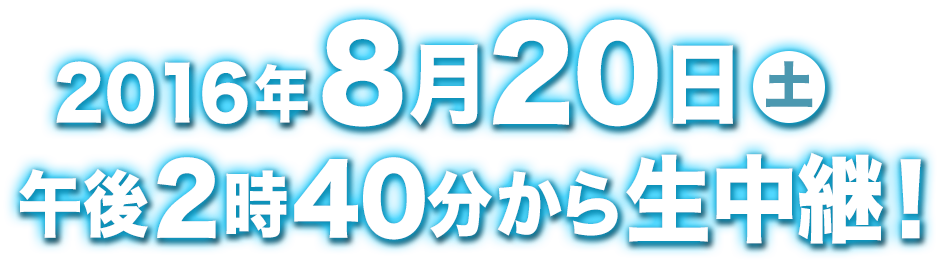 2016年8月20日(土)午後2時40分から生中継！