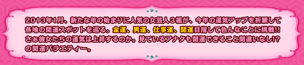 2013年1月、新たな年の始まりに人気の女芸人３組が、今年の運気アップを祈願して各地の開運スポットを巡る。金運、男運、仕事運、開運目指して色んなことに挑戦!!さぁ彼女たちの運気は上昇するのか。見ているアナタも開運できること間違いなし!?の開運バラエティー。