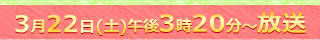 3月22日土曜午後3時20分～放送
