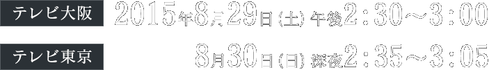 (テレビ大阪)2015年8月29日(土)午後2:30～3:00、(テレビ東京) 8月30日(日)深夜2:35～3:05放送