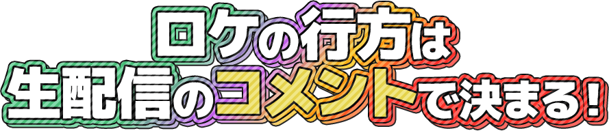 ロケの行方は生配信のコメントで決まる！