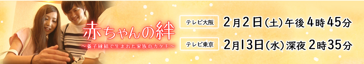 赤ちゃんの絆～養子縁組で生まれた家族のカタチ～[テレビ大阪]2019年2月2日（土）午後4時45分　[テレビ東京]2019年2月13日（水）深夜2時35分