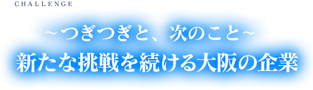 ～つぎつぎと、次のこと～新たな挑戦を続ける大阪の企業