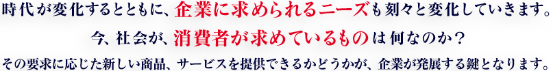 時代が変化するとともに、企業に求められるニーズも刻々と変化していきます。今、社会が、消費者が求めているものは何なのか？その要求に応じた新しい商品、サービスを提供できるかどうかが、企業が発展する鍵となります。