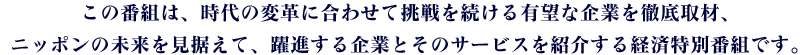 この番組は、時代の変革に合わせて挑戦を続ける有望な企業を徹底取材、ニッポンの未来を見据えて、躍進する企業とそのサービスを紹介する経済特別番組です。