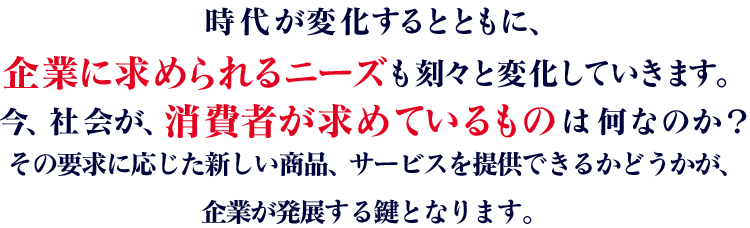 時代が変化するとともに、企業に求められるニーズも刻々と変化していきます。今、社会が、消費者が求めているものは何なのか？その要求に応じた新しい商品、サービスを提供できるかどうかが、企業が発展する鍵となります。