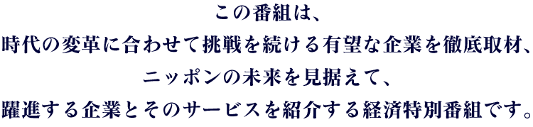 この番組は、時代の変革に合わせて挑戦を続ける有望な企業を徹底取材、ニッポンの未来を見据えて、躍進する企業とそのサービスを紹介する経済特別番組です。