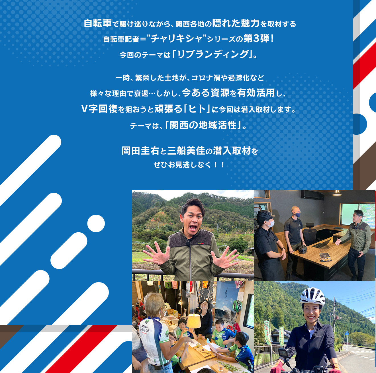 自転車で駆け巡りながら、関西各地の隠れた魅力を取材する自転車記者＝”チャリキシャ”シリーズの第3弾！今回のテーマは「リブランディング」。一時、繁栄した土地が、コロナ禍や過疎化など様々な理由で衰退…しかし、今ある資源を有効活用し、V字回復を狙おうと頑張る「ヒト」に今回は潜入取材します。テーマは、「関西の地域活性」。岡田圭右と三船美佳の潜入取材をぜひ、お見逃しなく！！