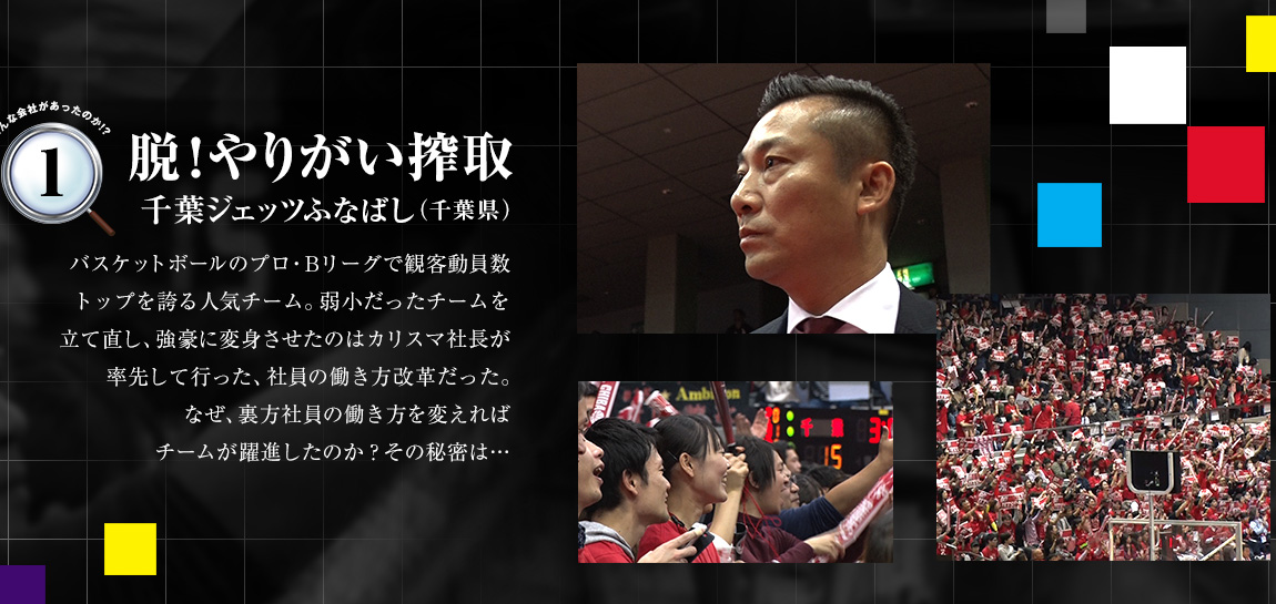 「脱！やりがい搾取（千葉ジェッツふなばし（千葉県））」バスケットボールのプロ・Bリーグで観客動員数トップを誇る人気チーム。弱小だったチームを立て直し、強豪に変身させたのはカリスマ社長が率先して行った、社員の働き方改革だった。なぜ、裏方社員の働き方を変えればチームが躍進したのか？その秘密は…