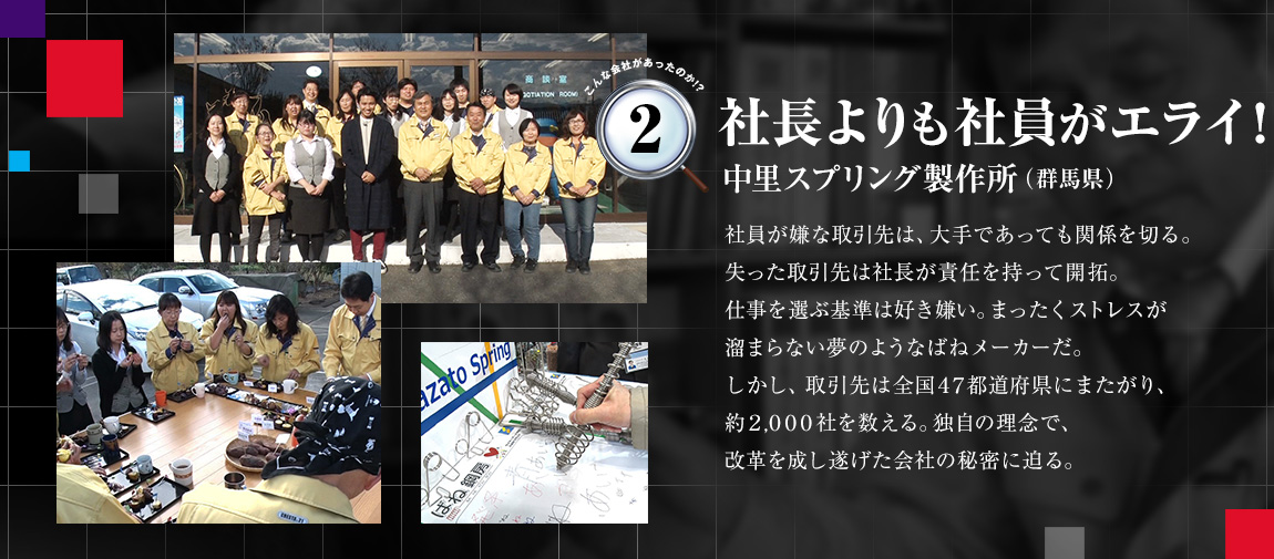 「社長よりも社員がエライ！（中里スプリング製作所（群馬県））」社員が嫌な取引先は、大手であっても関係を切る。失った取引先は社長が責任を持って開拓。仕事を選ぶ基準は好き嫌い。まったくストレスが溜まらない夢のようなばねメーカーだ。しかし、取引先は全国47都道府県にまたがり、約2,000社を数える。独自の理念で、改革を成し遂げた会社の秘密に迫る。