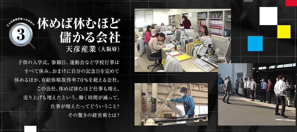 「休めば休むほど儲かる会社（天彦産業（大阪府））」子供の入学式、参観日、運動会など学校行事はすべて休み。おまけに自分の記念日を定めて休めるほか、有給休暇取得率70％を超える会社。この会社、休めば休むほど仕事も増え、売り上げも増えたという。働く時間が減って、仕事が増えたってどういうこと？その驚きの経営術とは？