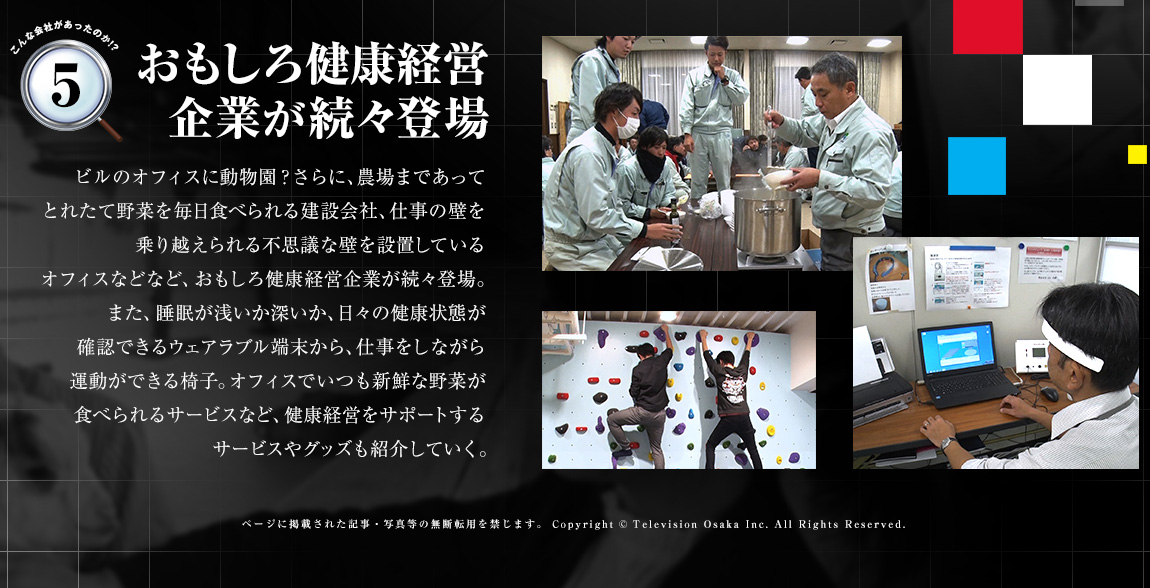 「おもしろ健康経営企業が続々登場」ビルのオフィスに動物園？さらに、農場まであってとれたて野菜を毎日食べられる建設会社、仕事の壁を乗り越えられる不思議な壁を設置しているオフィスなどなど、おもしろ健康経営企業が続々登場。また、睡眠が浅いか深いか、日々の健康状態が確認できるウェアラブル端末から、仕事をしながら運動ができる椅子。オフィスでいつも新鮮な野菜が食べられるサービスなど、健康経営をサポートするサービスやグッズも紹介していく。