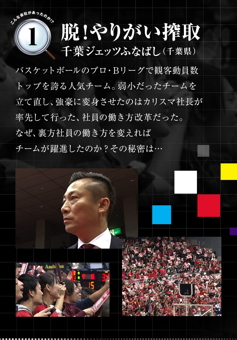 「脱！やりがい搾取（千葉ジェッツふなばし（千葉県））」バスケットボールのプロ・Bリーグで観客動員数トップを誇る人気チーム。弱小だったチームを立て直し、強豪に変身させたのはカリスマ社長が率先して行った、社員の働き方改革だった。なぜ、裏方社員の働き方を変えればチームが躍進したのか？その秘密は…