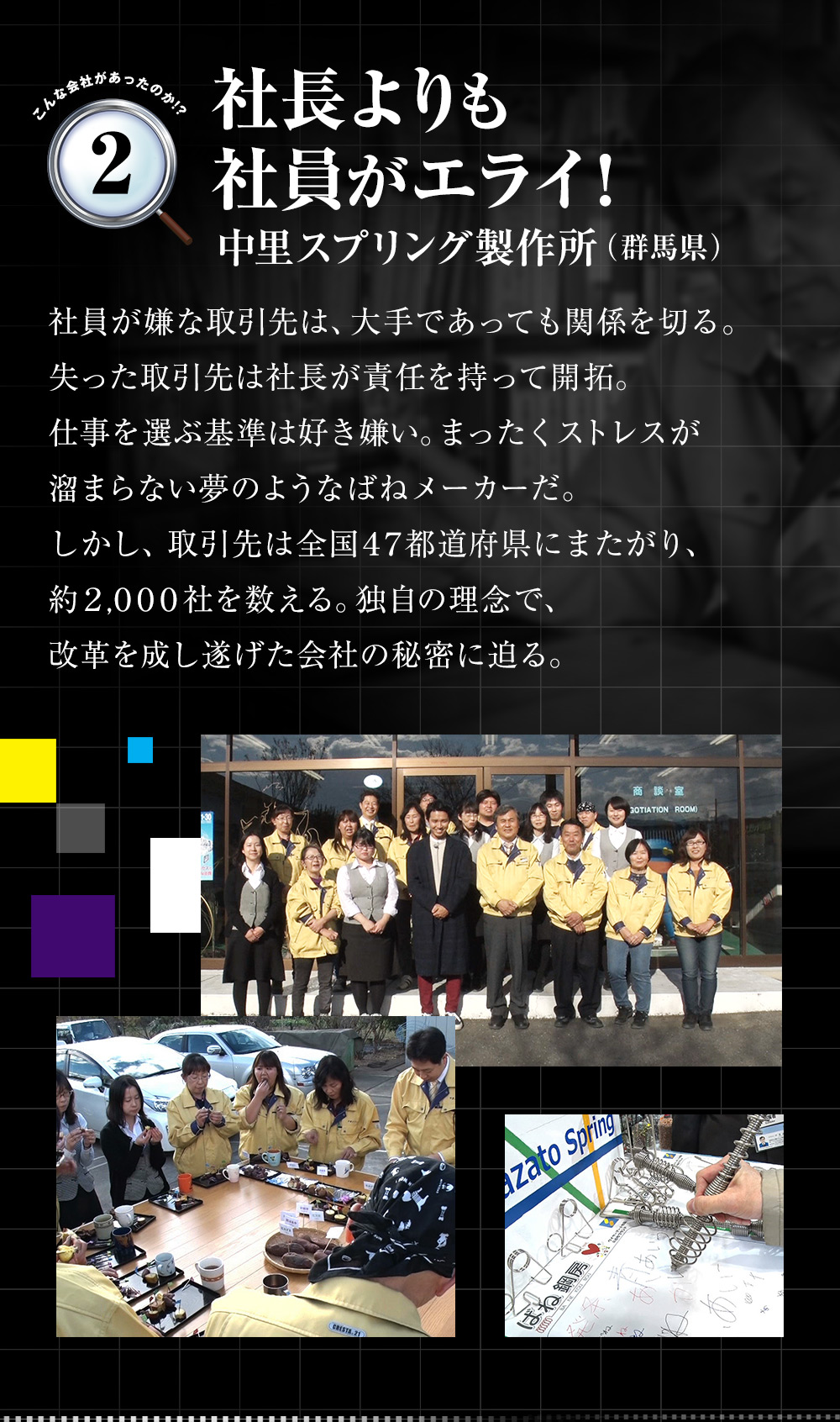 「社長よりも社員がエライ！（中里スプリング製作所（群馬県））」社員が嫌な取引先は、大手であっても関係を切る。失った取引先は社長が責任を持って開拓。仕事を選ぶ基準は好き嫌い。まったくストレスが溜まらない夢のようなばねメーカーだ。しかし、取引先は全国47都道府県にまたがり、約2,000社を数える。独自の理念で、改革を成し遂げた会社の秘密に迫る。