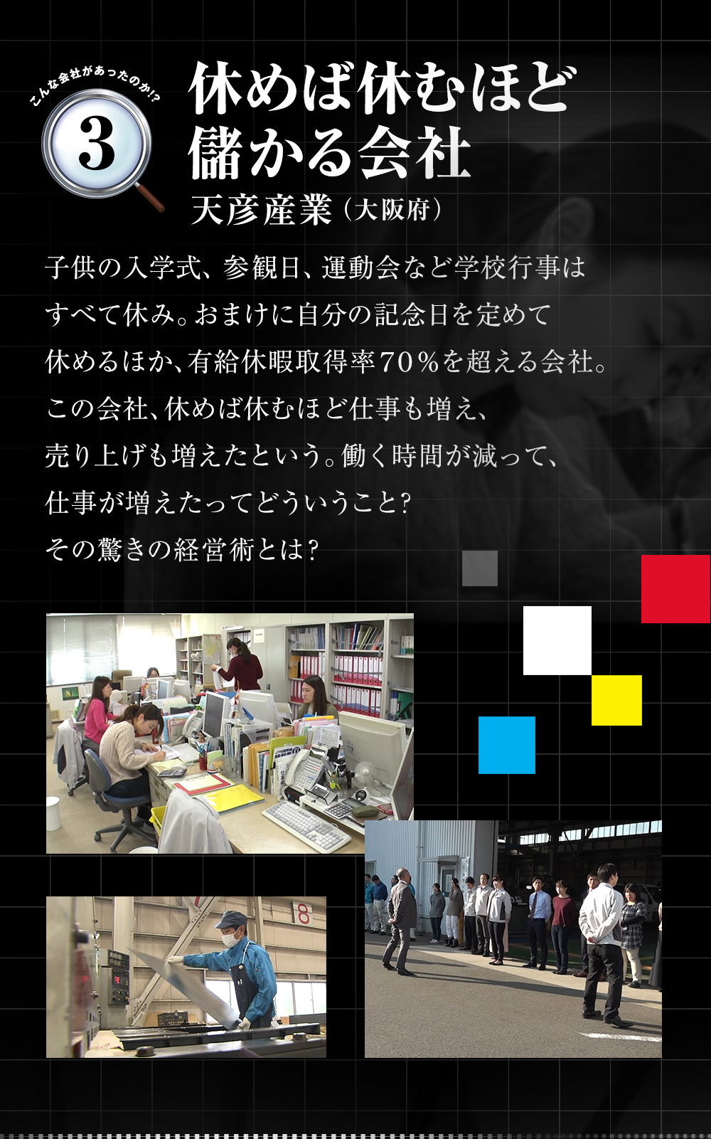 「休めば休むほど儲かる会社（天彦産業（大阪府））」子供の入学式、参観日、運動会など学校行事はすべて休み。おまけに自分の記念日を定めて休めるほか、有給休暇取得率70％を超える会社。この会社、休めば休むほど仕事も増え、売り上げも増えたという。働く時間が減って、仕事が増えたってどういうこと？その驚きの経営術とは？