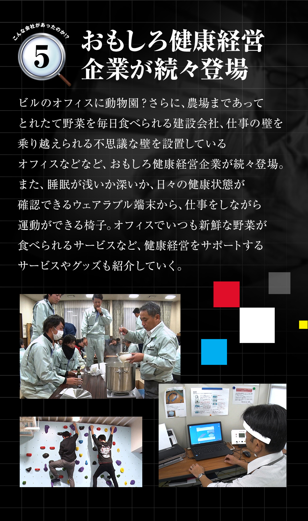 「おもしろ健康経営企業が続々登場」ビルのオフィスに動物園？さらに、農場まであってとれたて野菜を毎日食べられる建設会社、仕事の壁を乗り越えられる不思議な壁を設置しているオフィスなどなど、おもしろ健康経営企業が続々登場。また、睡眠が浅いか深いか、日々の健康状態が確認できるウェアラブル端末から、仕事をしながら運動ができる椅子。オフィスでいつも新鮮な野菜が食べられるサービスなど、健康経営をサポートするサービスやグッズも紹介していく。