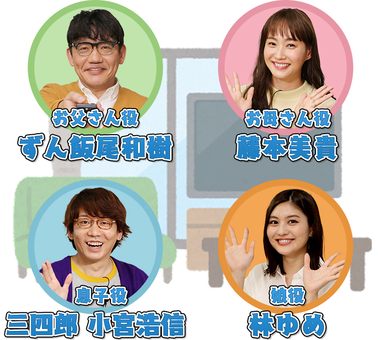 お父さん役 ずん 飯尾和樹/お母さん役 藤本美貴/息子役 三四郎 小宮浩伸/娘役 林ゆめ