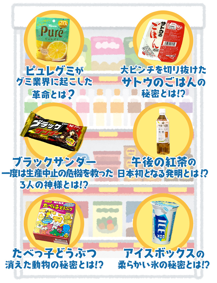
              ピュレグミがグミ業界に起こした革命とは？
              /大ピンチを切り抜けたサトウのごはんの秘密とは!?
              /ブラックサンダー 一度は生産中止の危機を救った3人の神様とは!?
              /午後の紅茶の 日本初となる発明とは!?
              /たべっ子どうぶつ消えた動物の秘密とは!?
              /アイスボックスの柔らかい氷の秘密とは!?