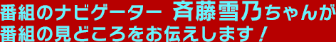 番組のナビゲーター斉藤雪乃ちゃんが番組の見どころをお伝えします！