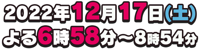 2022年12月17日(土)よる6時58分～8時54分放送