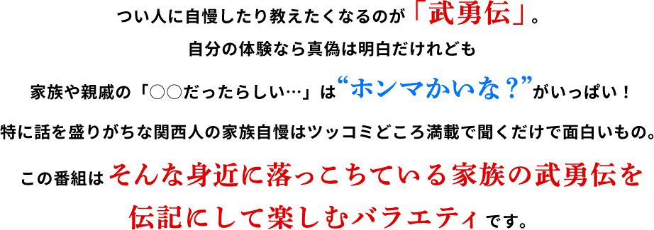 つい人に教えたくなるのが「武勇伝」。自分の体験なら真偽は明白だけれども、家族や親戚の「〇〇だったらしい…」は“ホンマかいな?”がいっぱい!特に話を盛りがちな関西人の家族自慢はツッコミどころ満載で聞くだけで面白いもの。この番組はそんな身近に落っこちている家族の武勇伝を伝記にして楽しむバラエティです。