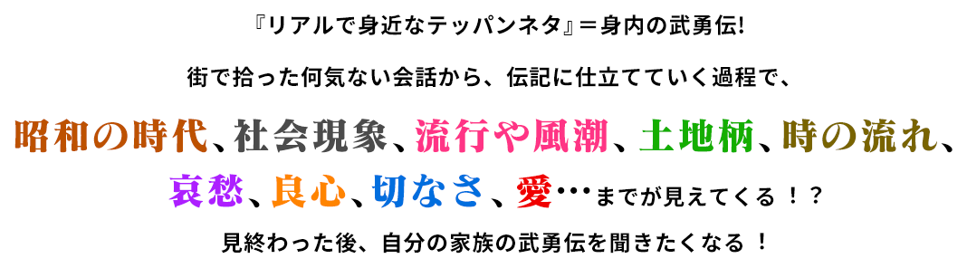 「リアルで身近なテッパンネタ」＝身内の武勇伝!街で拾った何気ない会話から、伝記に仕立てていく過程で、昭和の時代、社会現象、流行や風潮、土地柄、時の流れ、哀愁、良心、切なさ、愛…までが見えてくる!?見終わった後、自分の家族の武勇伝が聞きたくなる!