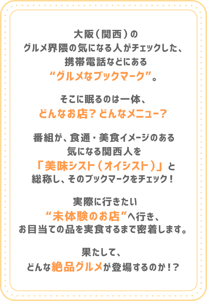 大阪（関西）のグルメ界隈の気になる人がチェックした、携帯電話などにある“やすとものグルメなブックマーク”。そこに眠るのは一体、どんなお店？どんなメニュー？番組が、食通・美食イメージのある気になる関西人を「美味シスト（オイシスト）」と総称し、そのブックマークをチェック！実際に行きたい“未体験のお店”へ行き、お目当ての品を実食するまで密着します。果たして、どんな絶品グルメが登場するのか！？