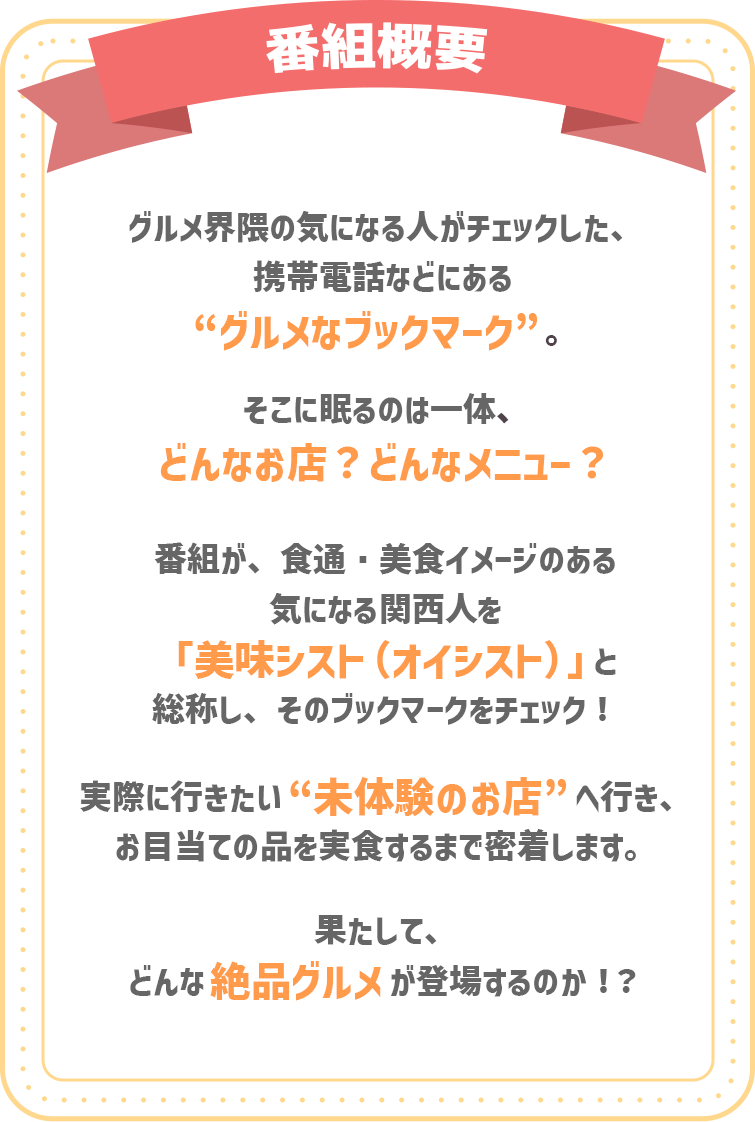 グルメ界隈の気になる人がチェックした、携帯電話などにある“やすとものグルメなブックマーク”。そこに眠るのは一体、どんなお店？どんなメニュー？番組が、食通・美食イメージのある気になる関西人を「美味シスト（オイシスト）」と総称し、そのブックマークをチェック！実際に行きたい“未体験のお店”へ行き、お目当ての品を実食するまで密着します。果たして、どんな絶品グルメが登場するのか！？