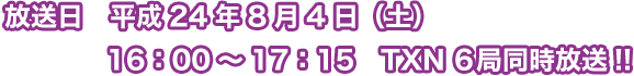 放送日　平成 24年8月4日（土）16：00～17：15 TXN6局同時放送