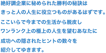 絶好調企業に秘められた勝利の秘訣はきっと人の人生に役立つものがあるはずです。ここいらで今までの生活から脱皮しワンランク上の極上の人生を望むあなたに成功への隠されたヒントの数々を紹介してゆきます。