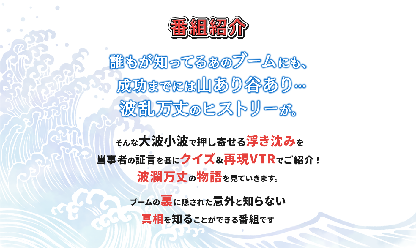 誰もが知ってるあのブームにも、成功までには山あり谷あり…波乱万丈のヒストリーが。そんな大波小波で押し寄せる浮き沈みを当事者の証言を基にクイズ&再現VTRでご紹介！波瀾万丈の物語を見ていきます。ブームの裏に隠された意外と知らない真相を知ることができる番組です！
