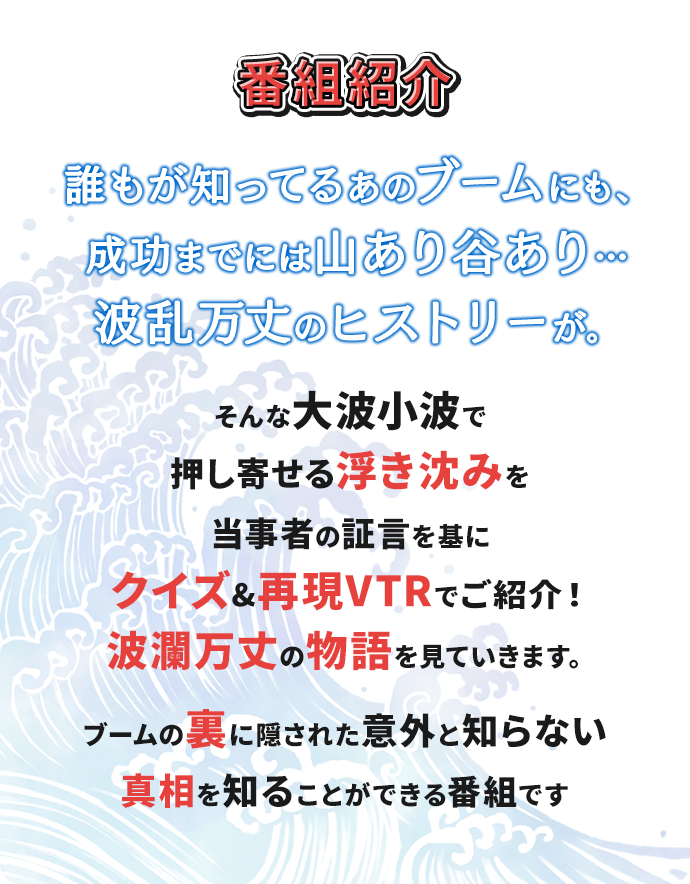 誰もが知ってるあのブームにも、成功までには山あり谷あり…波乱万丈のヒストリーが。そんな大波小波で押し寄せる浮き沈みを当事者の証言を基にクイズ&再現VTRでご紹介！波瀾万丈の物語を見ていきます。ブームの裏に隠された意外と知らない真相を知ることができる番組です！
