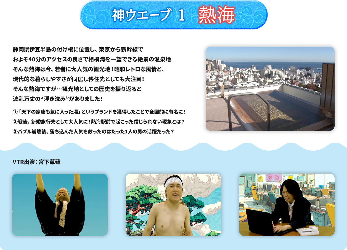 神ウエーブ1 熱海 静岡県伊豆半島の付け根に位置し、東京から新幹線でおよそ40分のアクセスの良さで相模湾を一望できる絶景の温泉地 そんな熱海は今、若者に大人気の観光地！昭和レトロな風情と、現代的な暮らしやすさが同居し移住先としても大注目！そんな熱海ですが…観光地としての歴史を振り返ると波乱万丈の“浮き沈み”がありました！ ➀「天下の家康も気に入った湯」というブランドを獲得したことで全国的に有名に！ 	戦後、新婚旅行先として大人気に！熱海駅前で起こった信じられない現象とは？ ➂バブル崩壊後、落ち込んだ人気を救ったのはたった１人の男の活躍だった？