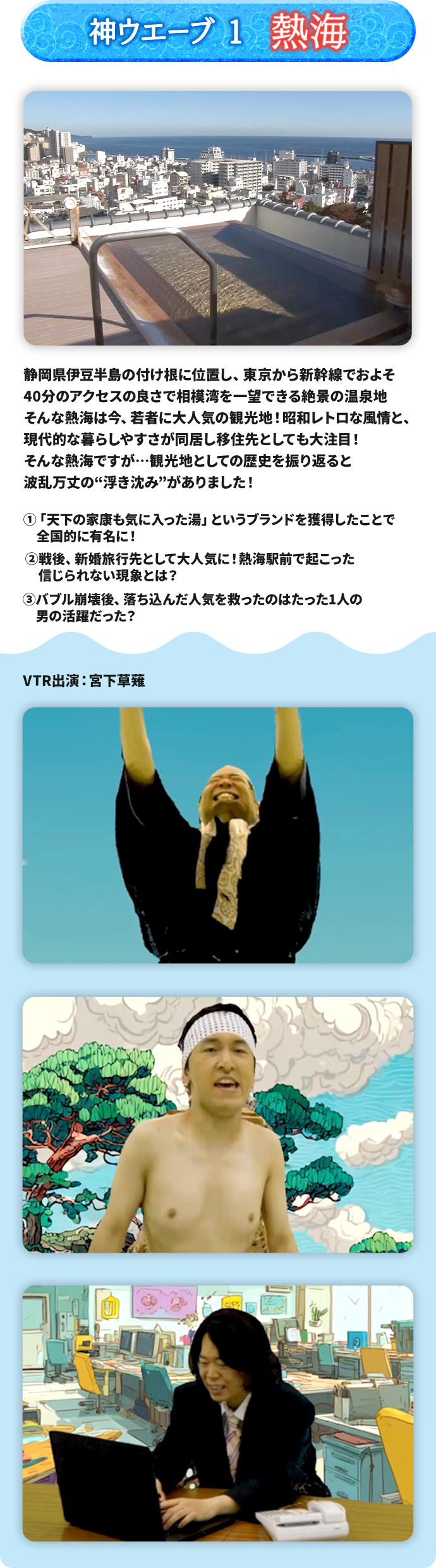 神ウエーブ1 熱海 静岡県伊豆半島の付け根に位置し、東京から新幹線でおよそ40分のアクセスの良さで相模湾を一望できる絶景の温泉地 そんな熱海は今、若者に大人気の観光地！昭和レトロな風情と、現代的な暮らしやすさが同居し移住先としても大注目！そんな熱海ですが…観光地としての歴史を振り返ると波乱万丈の“浮き沈み”がありました！ ➀「天下の家康も気に入った湯」というブランドを獲得したことで全国的に有名に！ ➁戦後、新婚旅行先として大人気に！熱海駅前で起こった信じられない現象とは？ ➂バブル崩壊後、落ち込んだ人気を救ったのはたった１人の男の活躍だった？