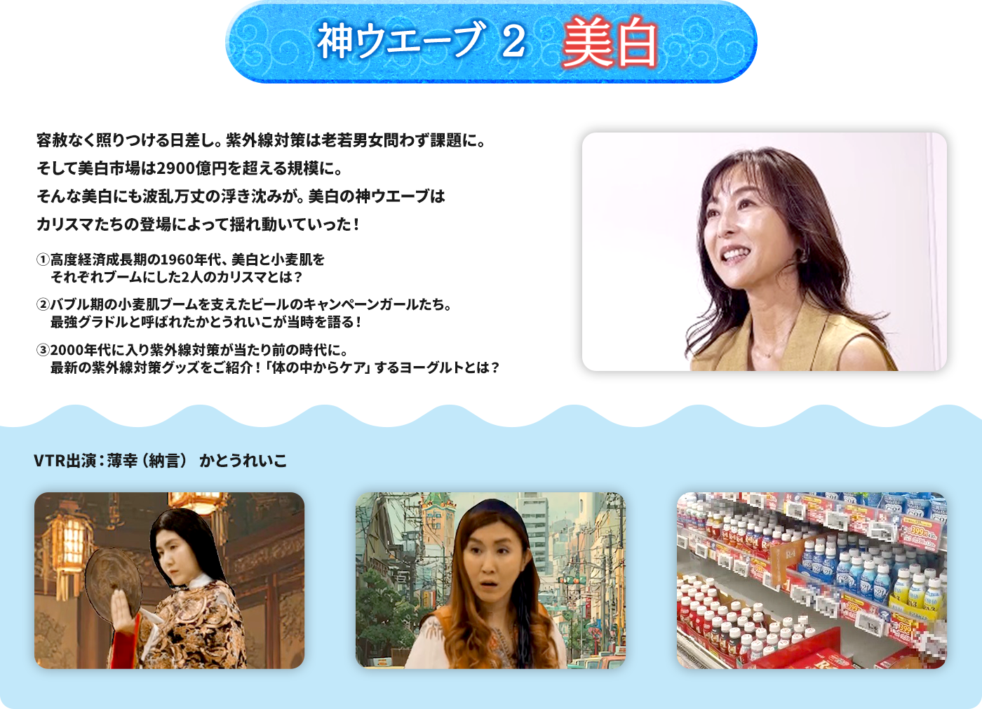 神ウエーブ2 美白 容赦なく照りつける日差し。紫外線対策は老若男女問わず課題に。 そして美白市場は2900億円を超える規模に。 そんな美白にも波乱万丈の浮き沈みが。美白の神ウエーブはカリスマたちの登場によって揺れ動いていった！ ➀高度経済成長期の1960年代、美白と小麦肌をそれぞれブームにした2人のカリスマとは？ ➁バブル期の小麦肌ブームを支えたビールのキャンペーンガールたち。最強グラドルと呼ばれたかとうれいこが当時を語る！ ➂2000年代に入り紫外線対策が当たり前の時代に。最新の紫外線対策グッズをご紹介！「体の中からケア」するヨーグルトとは？
