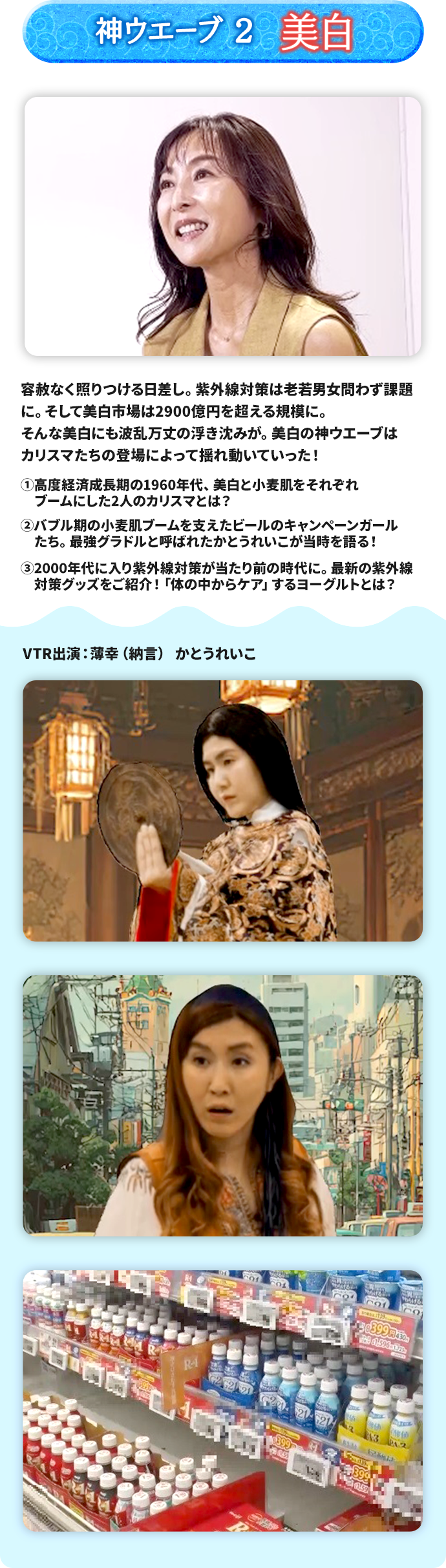 神ウエーブ2 美白 容赦なく照りつける日差し。紫外線対策は老若男女問わず課題に。 そして美白市場は2900億円を超える規模に。 そんな美白にも波乱万丈の浮き沈みが。美白の神ウエーブはカリスマたちの登場によって揺れ動いていった！ ➀高度経済成長期の1960年代、美白と小麦肌をそれぞれブームにした2人のカリスマとは？ ➁バブル期の小麦肌ブームを支えたビールのキャンペーンガールたち。最強グラドルと呼ばれたかとうれいこが当時を語る！ ➂2000年代に入り紫外線対策が当たり前の時代に。最新の紫外線対策グッズをご紹介！「体の中からケア」するヨーグルトとは？ 