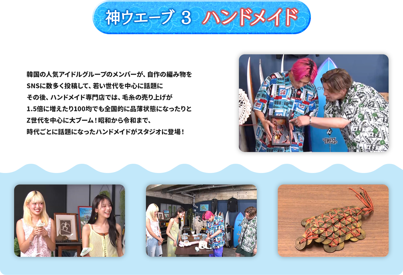 神ウエーブ3 ハンドメイド 韓国の人気アイドルグループのメンバーが、自作の編み物をSNSに数多く投稿して、若い世代を中心に話題に その後、ハンドメイド専門店では、毛糸の売り上げが1.5倍に増えたり100均でも全国的に品薄状態になったりとZ世代を中心に大ブーム！昭和から令和まで、時代ごとに話題になったハンドメイドがスタジオに登場！